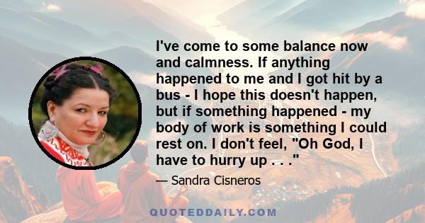 I've come to some balance now and calmness. If anything happened to me and I got hit by a bus - I hope this doesn't happen, but if something happened - my body of work is something I could rest on. I don't feel, Oh God, 