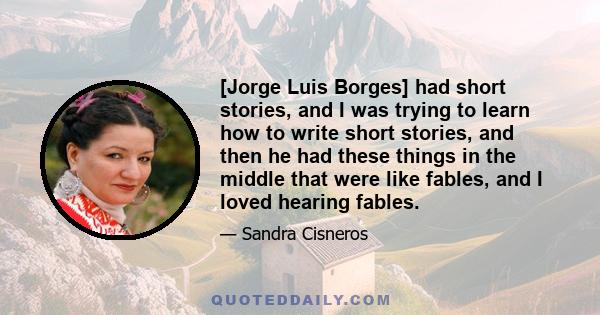 [Jorge Luis Borges] had short stories, and I was trying to learn how to write short stories, and then he had these things in the middle that were like fables, and I loved hearing fables.