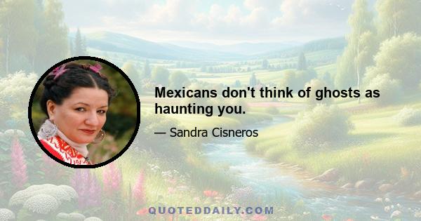 Mexicans don't think of ghosts as haunting you.