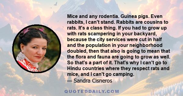 Mice and any rodentia. Guinea pigs. Even rabbits, I can't stand. Rabbits are cousins to rats. It's a class thing. If you had to grow up with rats scampering in your backyard, because the city services were cut in half