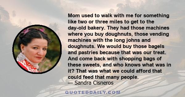 Mom used to walk with me for something like two or three miles to get to the day-old bakery. They had those machines where you buy doughnuts, those vending machines with the long johns and doughnuts. We would buy those