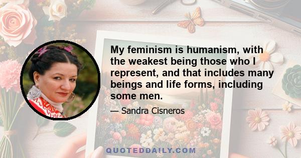 My feminism is humanism, with the weakest being those who I represent, and that includes many beings and life forms, including some men.