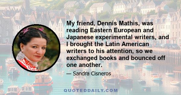 My friend, Dennis Mathis, was reading Eastern European and Japanese experimental writers, and I brought the Latin American writers to his attention, so we exchanged books and bounced off one another.