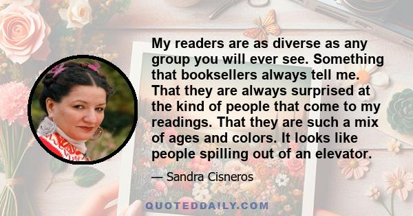 My readers are as diverse as any group you will ever see. Something that booksellers always tell me. That they are always surprised at the kind of people that come to my readings. That they are such a mix of ages and