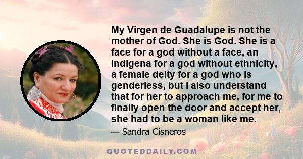 My Virgen de Guadalupe is not the mother of God. She is God. She is a face for a god without a face, an indigena for a god without ethnicity, a female deity for a god who is genderless, but I also understand that for