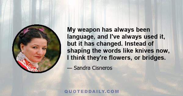 My weapon has always been language, and I've always used it, but it has changed. Instead of shaping the words like knives now, I think they're flowers, or bridges.