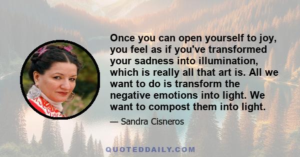 Once you can open yourself to joy, you feel as if you've transformed your sadness into illumination, which is really all that art is. All we want to do is transform the negative emotions into light. We want to compost