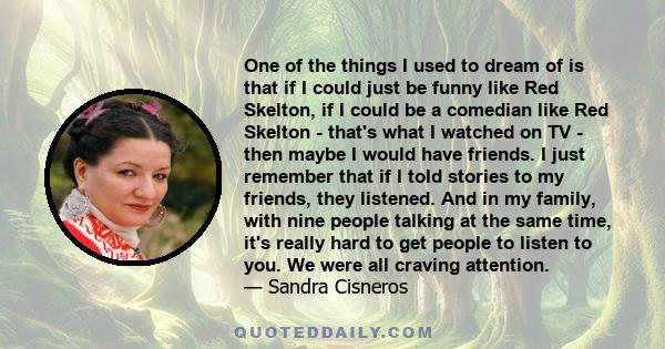 One of the things I used to dream of is that if I could just be funny like Red Skelton, if I could be a comedian like Red Skelton - that's what I watched on TV - then maybe I would have friends. I just remember that if