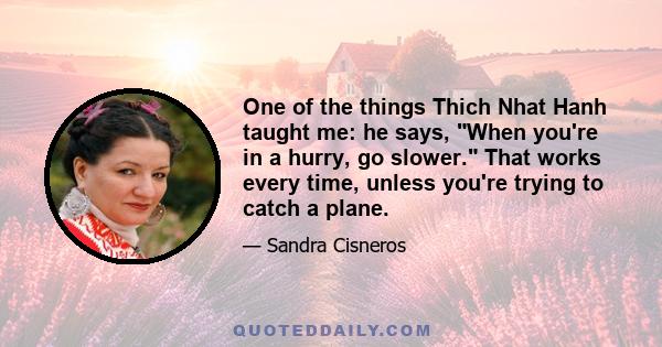 One of the things Thich Nhat Hanh taught me: he says, When you're in a hurry, go slower. That works every time, unless you're trying to catch a plane.