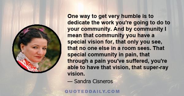 One way to get very humble is to dedicate the work you're going to do to your community. And by community I mean that community you have a special vision for, that only you see, that no one else in a room sees. That