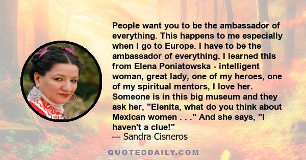 People want you to be the ambassador of everything. This happens to me especially when I go to Europe. I have to be the ambassador of everything. I learned this from Elena Poniatowska - intelligent woman, great lady,