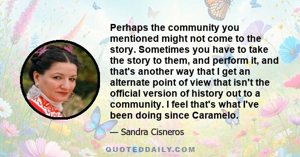 Perhaps the community you mentioned might not come to the story. Sometimes you have to take the story to them, and perform it, and that's another way that I get an alternate point of view that isn't the official version 