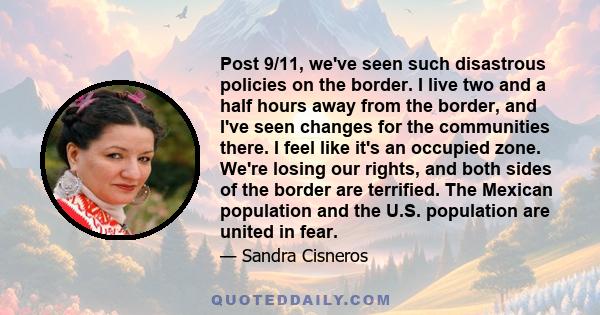 Post 9/11, we've seen such disastrous policies on the border. I live two and a half hours away from the border, and I've seen changes for the communities there. I feel like it's an occupied zone. We're losing our