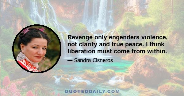 Revenge only engenders violence, not clarity and true peace. I think liberation must come from within.