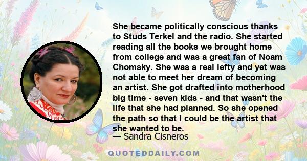 She became politically conscious thanks to Studs Terkel and the radio. She started reading all the books we brought home from college and was a great fan of Noam Chomsky. She was a real lefty and yet was not able to