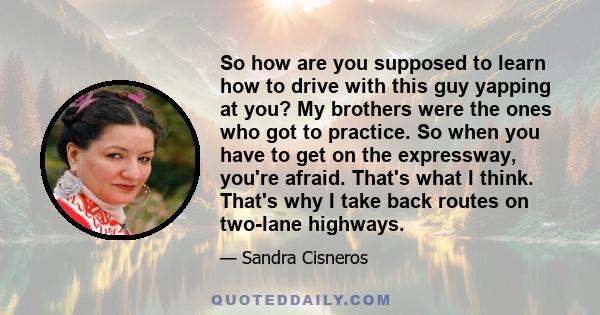 So how are you supposed to learn how to drive with this guy yapping at you? My brothers were the ones who got to practice. So when you have to get on the expressway, you're afraid. That's what I think. That's why I take 