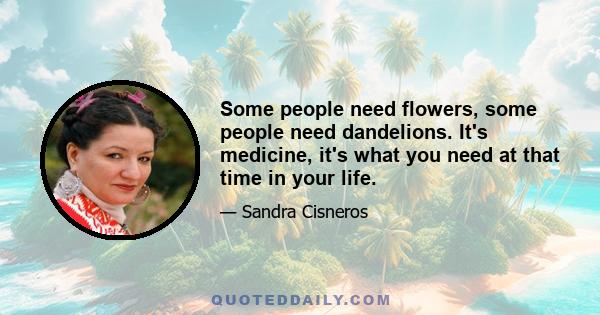 Some people need flowers, some people need dandelions. It's medicine, it's what you need at that time in your life.