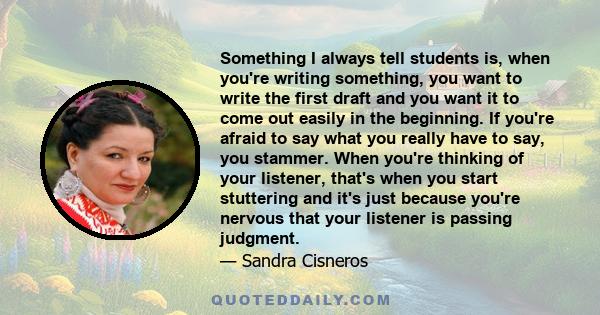 Something I always tell students is, when you're writing something, you want to write the first draft and you want it to come out easily in the beginning. If you're afraid to say what you really have to say, you