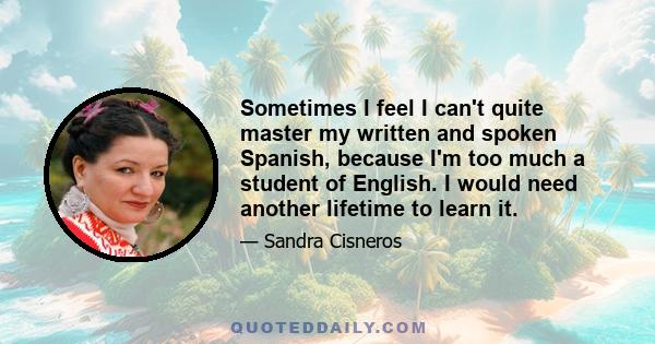 Sometimes I feel I can't quite master my written and spoken Spanish, because I'm too much a student of English. I would need another lifetime to learn it.