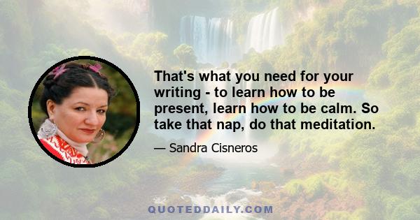 That's what you need for your writing - to learn how to be present, learn how to be calm. So take that nap, do that meditation.