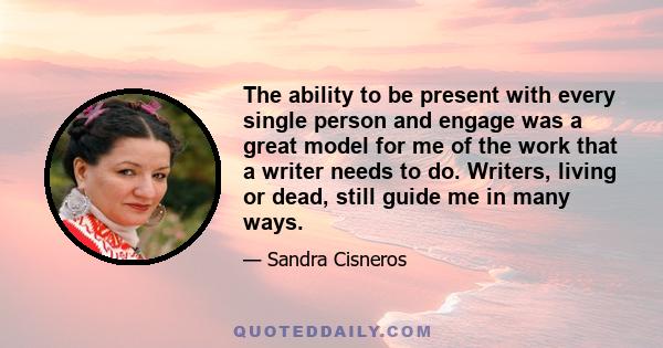 The ability to be present with every single person and engage was a great model for me of the work that a writer needs to do. Writers, living or dead, still guide me in many ways.