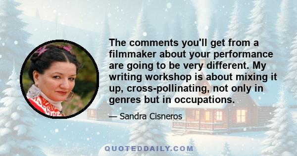 The comments you'll get from a filmmaker about your performance are going to be very different. My writing workshop is about mixing it up, cross-pollinating, not only in genres but in occupations.