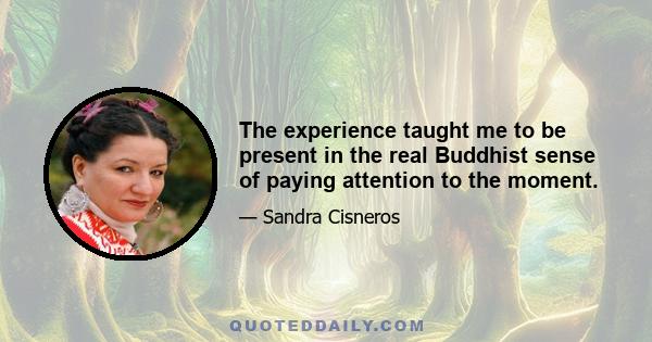 The experience taught me to be present in the real Buddhist sense of paying attention to the moment.