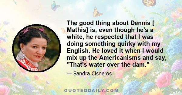 The good thing about Dennis [ Mathis] is, even though he's a white, he respected that I was doing something quirky with my English. He loved it when I would mix up the Americanisms and say, That's water over the dam.