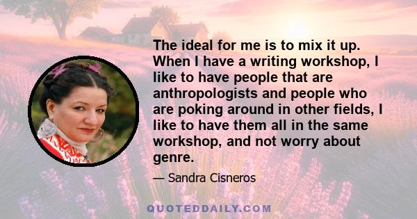 The ideal for me is to mix it up. When I have a writing workshop, I like to have people that are anthropologists and people who are poking around in other fields, I like to have them all in the same workshop, and not