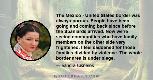 The Mexico - United States border was always porous. People have been going and coming back since before the Spaniards arrived. Now we're seeing communities who have family members on the other side very frightened. I