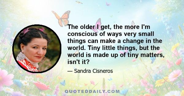 The older I get, the more I'm conscious of ways very small things can make a change in the world. Tiny little things, but the world is made up of tiny matters, isn't it?