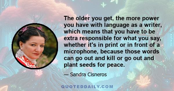 The older you get, the more power you have with language as a writer, which means that you have to be extra responsible for what you say, whether it's in print or in front of a microphone, because those words can go out 