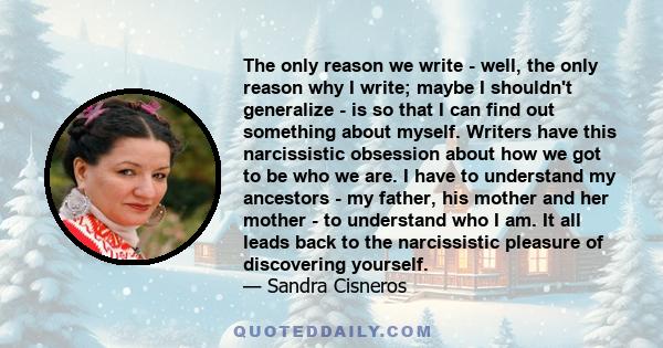 The only reason we write - well, the only reason why I write; maybe I shouldn't generalize - is so that I can find out something about myself. Writers have this narcissistic obsession about how we got to be who we are.