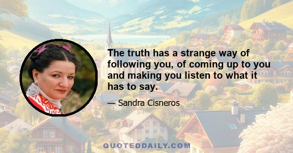 The truth has a strange way of following you, of coming up to you and making you listen to what it has to say.