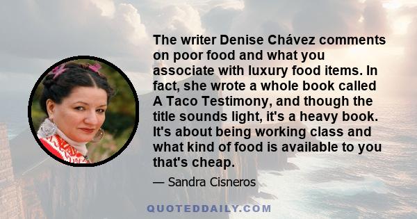 The writer Denise Chávez comments on poor food and what you associate with luxury food items. In fact, she wrote a whole book called A Taco Testimony, and though the title sounds light, it's a heavy book. It's about