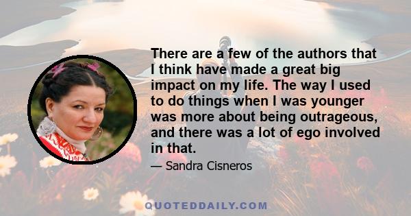 There are a few of the authors that I think have made a great big impact on my life. The way I used to do things when I was younger was more about being outrageous, and there was a lot of ego involved in that.