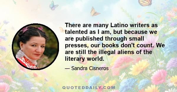 There are many Latino writers as talented as I am, but because we are published through small presses, our books don't count. We are still the illegal aliens of the literary world.