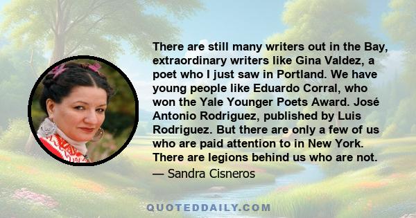 There are still many writers out in the Bay, extraordinary writers like Gina Valdez, a poet who I just saw in Portland. We have young people like Eduardo Corral, who won the Yale Younger Poets Award. José Antonio