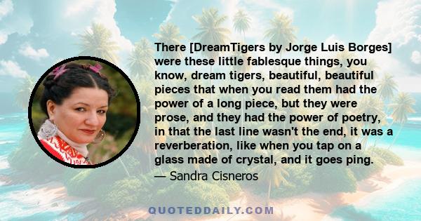 There [DreamTigers by Jorge Luis Borges] were these little fablesque things, you know, dream tigers, beautiful, beautiful pieces that when you read them had the power of a long piece, but they were prose, and they had