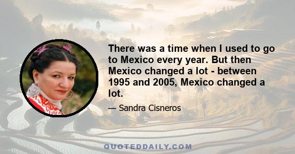 There was a time when I used to go to Mexico every year. But then Mexico changed a lot - between 1995 and 2005, Mexico changed a lot.