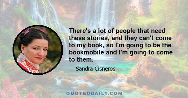 There's a lot of people that need these stories, and they can't come to my book, so I'm going to be the bookmobile and I'm going to come to them.