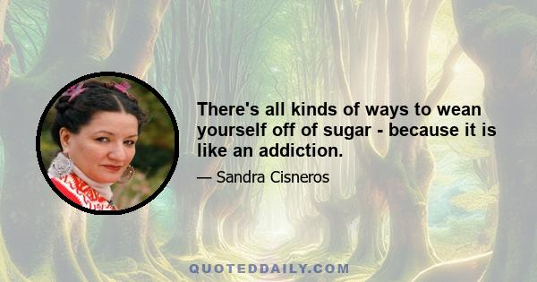 There's all kinds of ways to wean yourself off of sugar - because it is like an addiction.