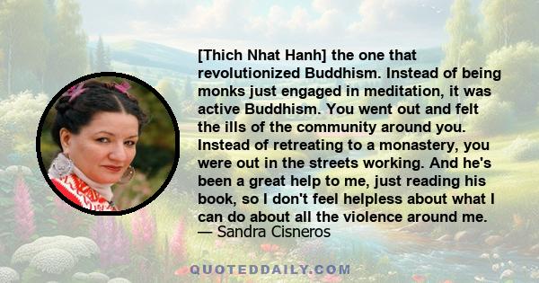 [Thich Nhat Hanh] the one that revolutionized Buddhism. Instead of being monks just engaged in meditation, it was active Buddhism. You went out and felt the ills of the community around you. Instead of retreating to a