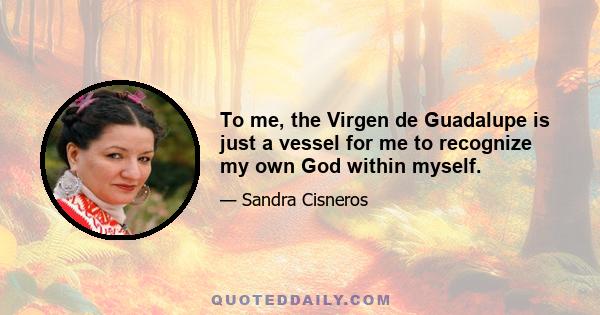 To me, the Virgen de Guadalupe is just a vessel for me to recognize my own God within myself.