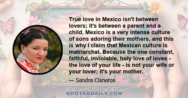 True love in Mexico isn't between lovers; it's between a parent and a child. Mexico is a very intense culture of sons adoring their mothers, and this is why I claim that Mexican culture is matriarchal. Because the one