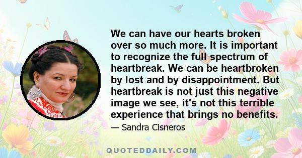 We can have our hearts broken over so much more. It is important to recognize the full spectrum of heartbreak. We can be heartbroken by lost and by disappointment. But heartbreak is not just this negative image we see,