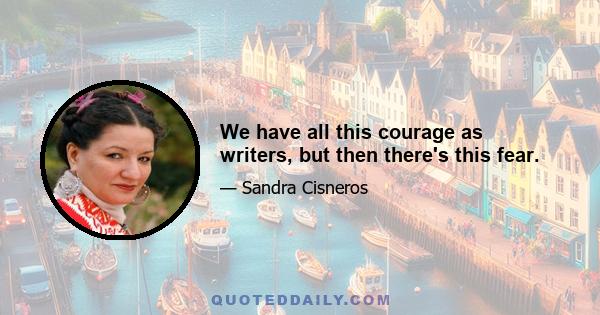 We have all this courage as writers, but then there's this fear.