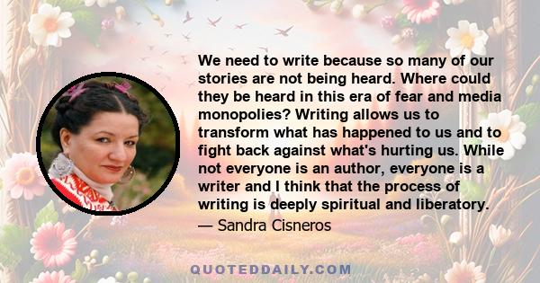 We need to write because so many of our stories are not being heard. Where could they be heard in this era of fear and media monopolies? Writing allows us to transform what has happened to us and to fight back against