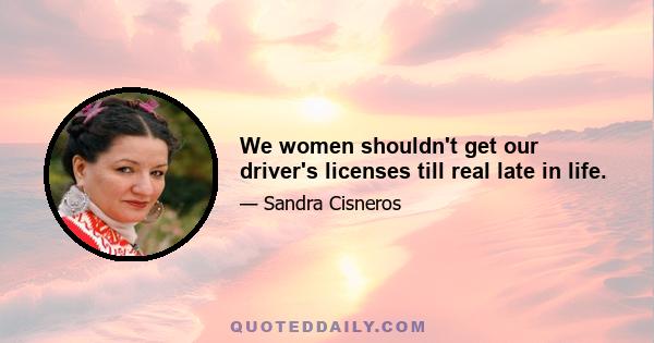 We women shouldn't get our driver's licenses till real late in life.