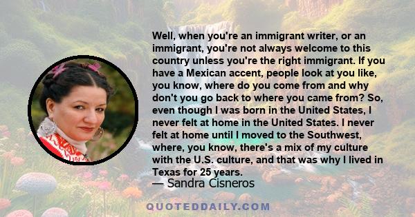 Well, when you're an immigrant writer, or an immigrant, you're not always welcome to this country unless you're the right immigrant. If you have a Mexican accent, people look at you like, you know, where do you come